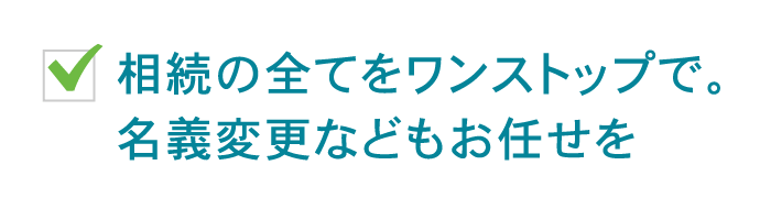 相続の全てをワンストップで。名義変更などもお任せを